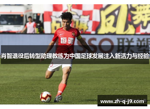 肖智退役后转型助理教练为中国足球发展注入新活力与经验 肖智退役后转型助理教练为中国足球发展注入新活力与经验
