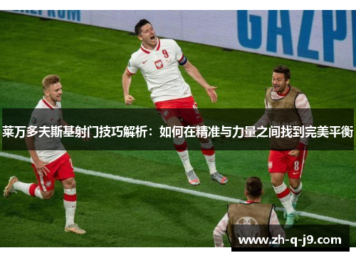 莱万多夫斯基射门技巧解析：如何在精准与力量之间找到完美平衡