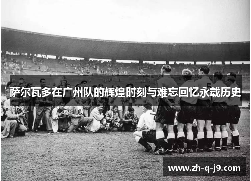 萨尔瓦多在广州队的辉煌时刻与难忘回忆永载历史