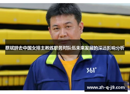 蔡斌辞去中国女排主教练职务对队伍未来发展的深远影响分析 蔡斌辞去中国女排主教练职务对队伍未来发展的深远影响分析