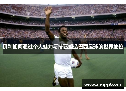 贝利如何通过个人魅力与技艺塑造巴西足球的世界地位