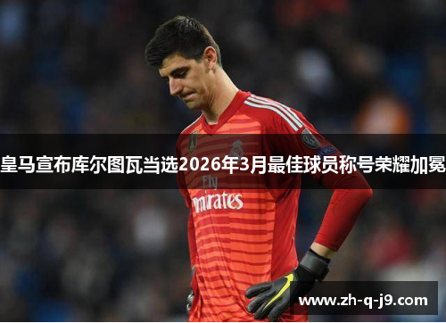 皇马宣布库尔图瓦当选2026年3月最佳球员称号荣耀加冕