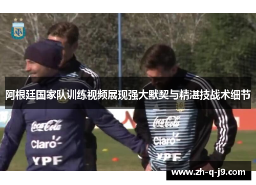 阿根廷国家队训练视频展现强大默契与精湛技战术细节