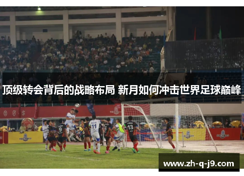顶级转会背后的战略布局 新月如何冲击世界足球巅峰