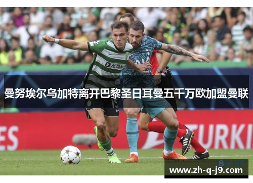 曼努埃尔乌加特离开巴黎圣日耳曼五千万欧加盟曼联 曼努埃尔乌加特离开巴黎圣日耳曼五千万欧加盟曼联
