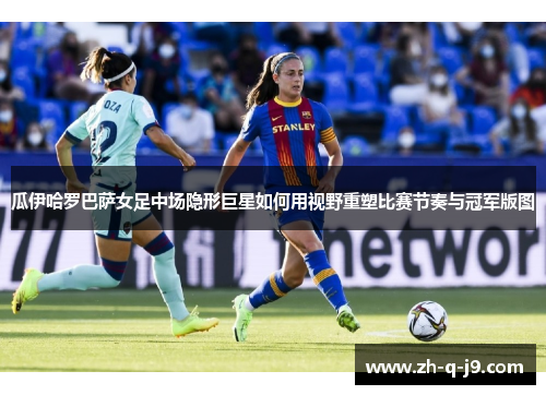 瓜伊哈罗巴萨女足中场隐形巨星如何用视野重塑比赛节奏与冠军版图 瓜伊哈罗巴萨女足中场隐形巨星如何用视野重塑比赛节奏与冠军版图